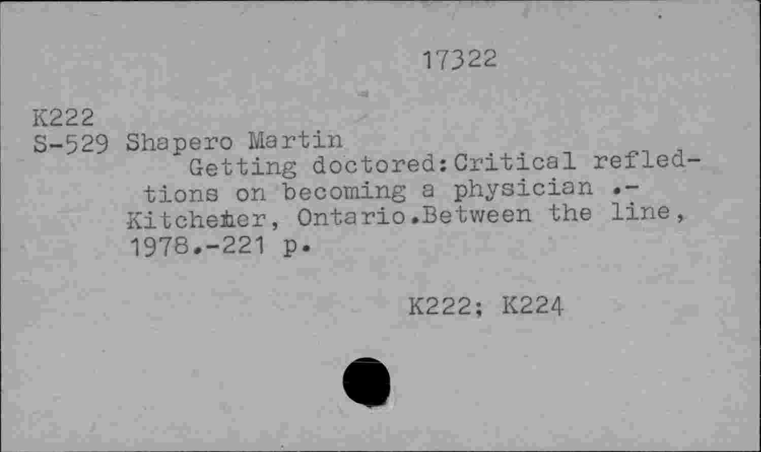 ﻿17322
K222
S-529 Shapero Martin
Getting doctored:Critical refled-tions on becoming a physician .-Kitcheter, Ontario.Between the line, 1978.-221 p.
K222; K224